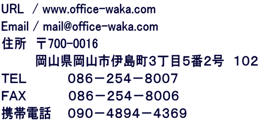 URL　/ www.office-waka.com Email / mail@office-waka.com 住所　〒700-0016 　　　　岡山県岡山市伊島町３丁目５番２号　１０２ ＴＥＬ　　 　 　０８６－２５４－８００７ ＦＡＸ　　　　　０８６－２５４－８００６ 携帯電話  　０９０－４８９４－４３６９ 